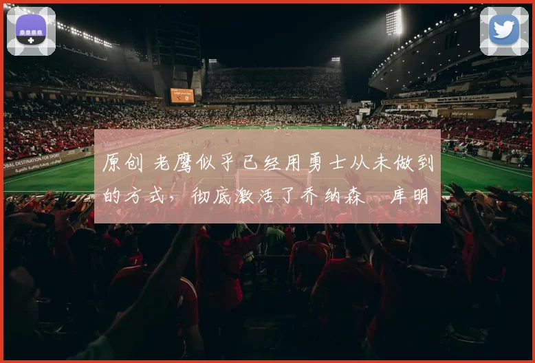 原创 老鹰似乎已经用勇士从未做到的方式，彻底激活了乔纳森・库明加