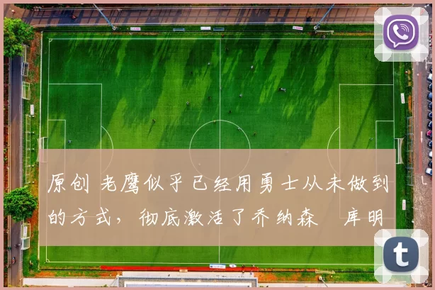 原创 老鹰似乎已经用勇士从未做到的方式,彻底激活了乔纳森・库明加