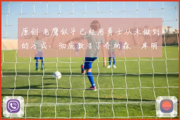 原创 老鹰似乎已经用勇士从未做到的方式,彻底激活了乔纳森・库明加