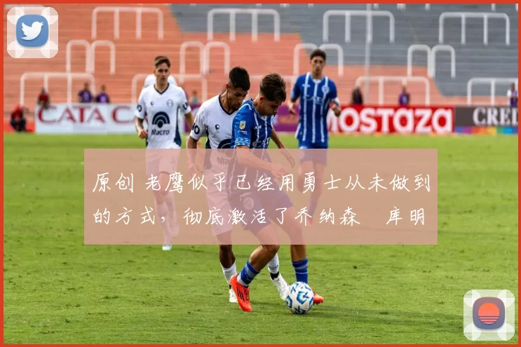 原创 老鹰似乎已经用勇士从未做到的方式,彻底激活了乔纳森・库明加