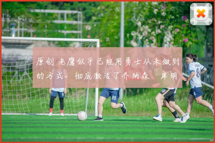 原创 老鹰似乎已经用勇士从未做到的方式，彻底激活了乔纳森・库明加