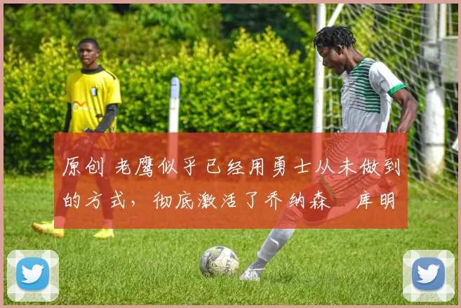 原创 老鹰似乎已经用勇士从未做到的方式,彻底激活了乔纳森・库明加