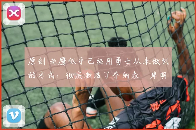 原创 老鹰似乎已经用勇士从未做到的方式,彻底激活了乔纳森・库明加