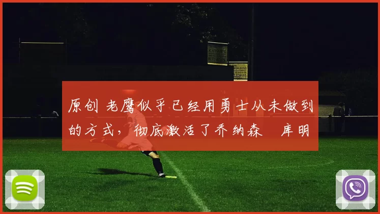 原创 老鹰似乎已经用勇士从未做到的方式，彻底激活了乔纳森・库明加