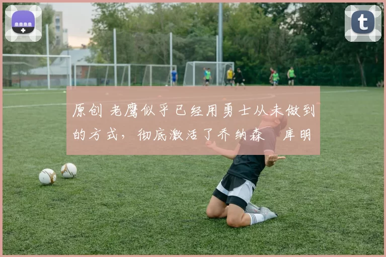 原创 老鹰似乎已经用勇士从未做到的方式,彻底激活了乔纳森・库明加