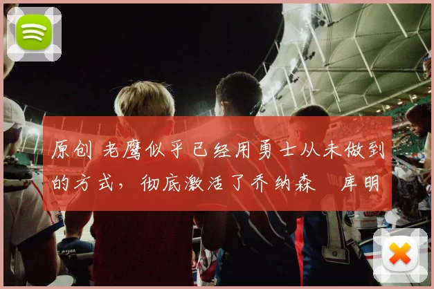 原创 老鹰似乎已经用勇士从未做到的方式，彻底激活了乔纳森・库明加