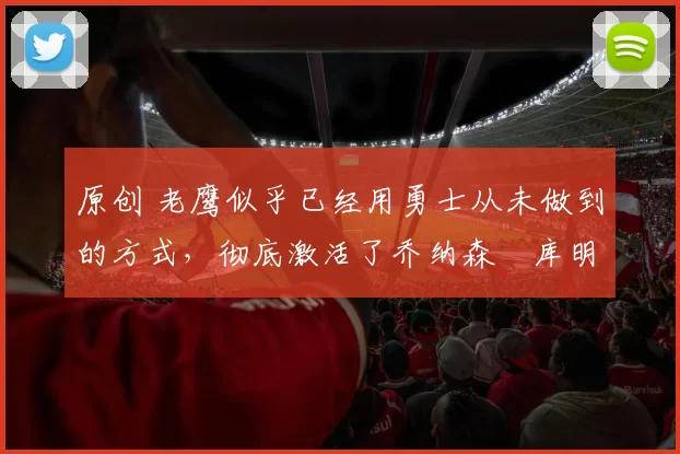 原创 老鹰似乎已经用勇士从未做到的方式,彻底激活了乔纳森・库明加