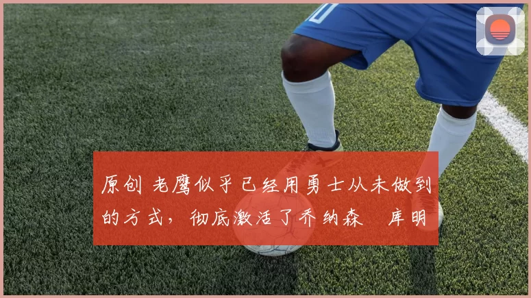 原创 老鹰似乎已经用勇士从未做到的方式,彻底激活了乔纳森・库明加