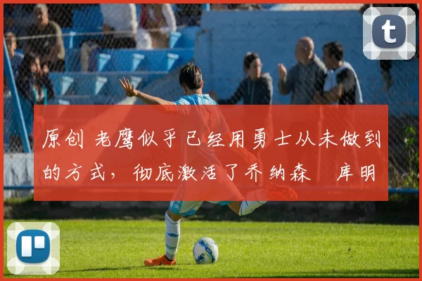 原创 老鹰似乎已经用勇士从未做到的方式,彻底激活了乔纳森・库明加