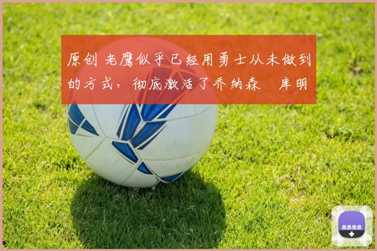 原创 老鹰似乎已经用勇士从未做到的方式,彻底激活了乔纳森・库明加