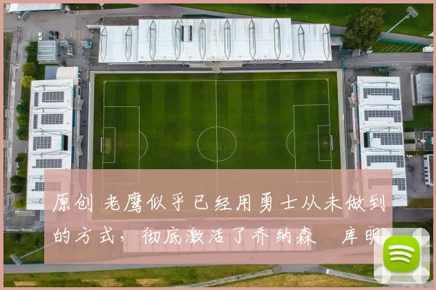 原创 老鹰似乎已经用勇士从未做到的方式,彻底激活了乔纳森・库明加