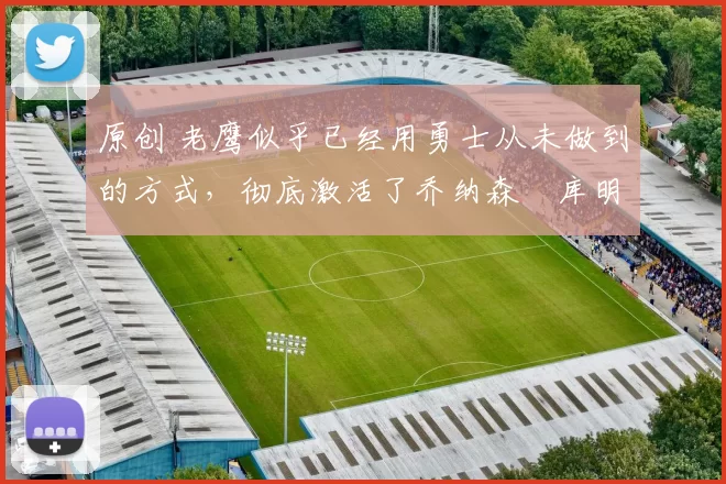 原创 老鹰似乎已经用勇士从未做到的方式,彻底激活了乔纳森・库明加