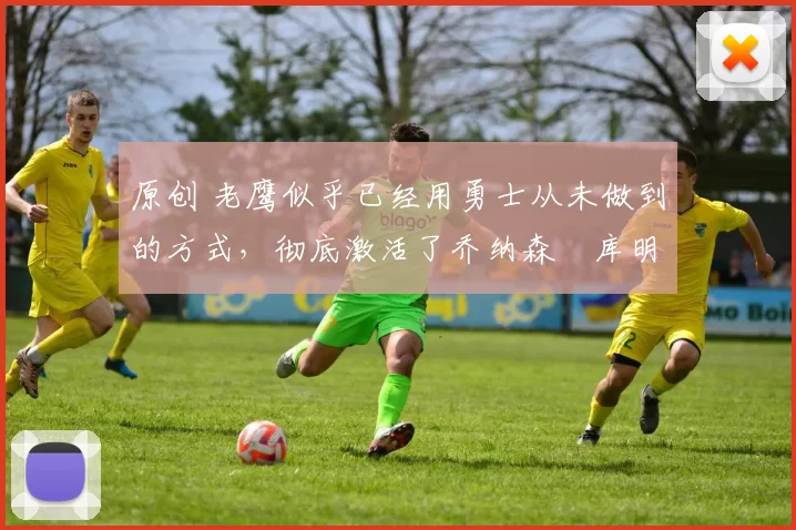 原创 老鹰似乎已经用勇士从未做到的方式,彻底激活了乔纳森・库明加