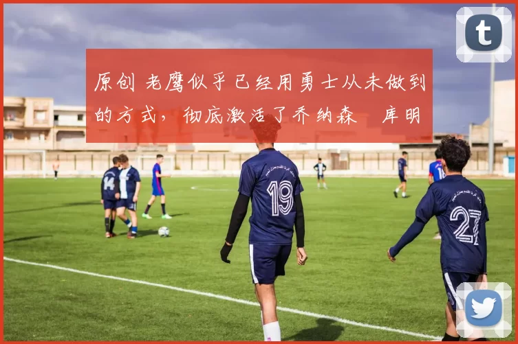 原创 老鹰似乎已经用勇士从未做到的方式,彻底激活了乔纳森・库明加