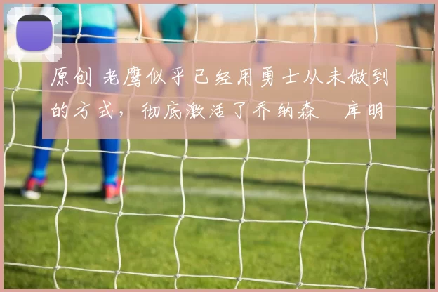 原创 老鹰似乎已经用勇士从未做到的方式，彻底激活了乔纳森・库明加