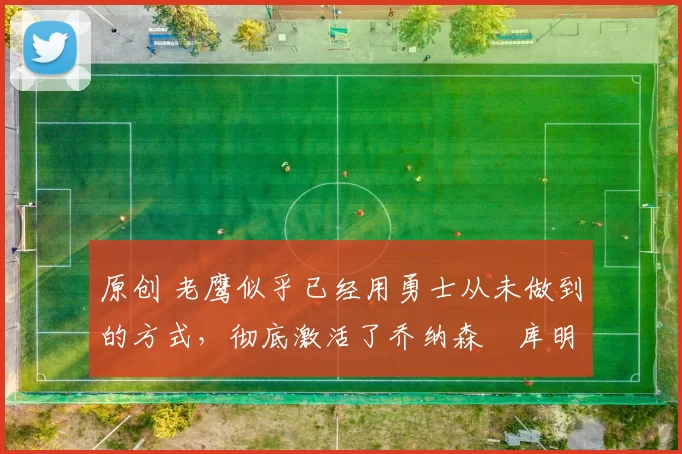 原创 老鹰似乎已经用勇士从未做到的方式,彻底激活了乔纳森・库明加