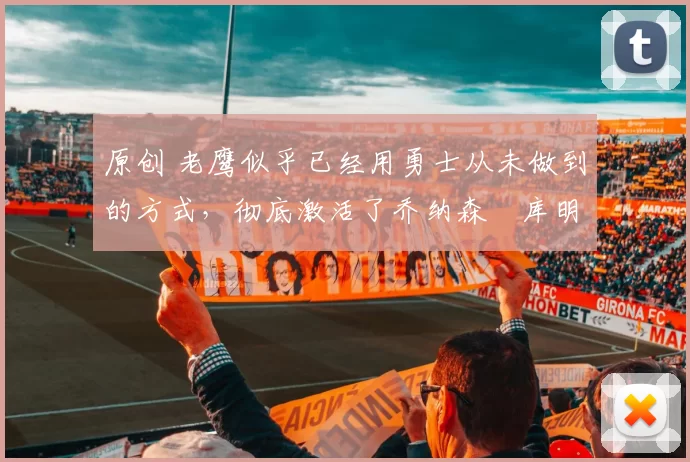 原创 老鹰似乎已经用勇士从未做到的方式,彻底激活了乔纳森・库明加