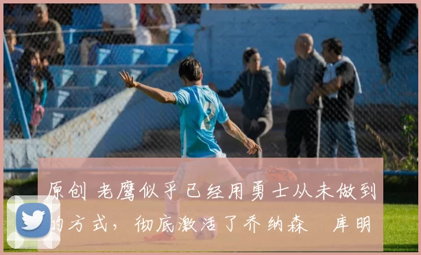 原创 老鹰似乎已经用勇士从未做到的方式,彻底激活了乔纳森・库明加