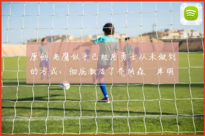 原创 老鹰似乎已经用勇士从未做到的方式，彻底激活了乔纳森・库明加