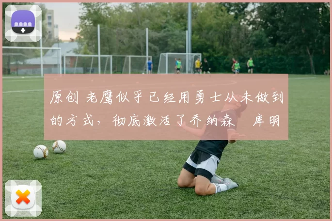 原创 老鹰似乎已经用勇士从未做到的方式,彻底激活了乔纳森・库明加