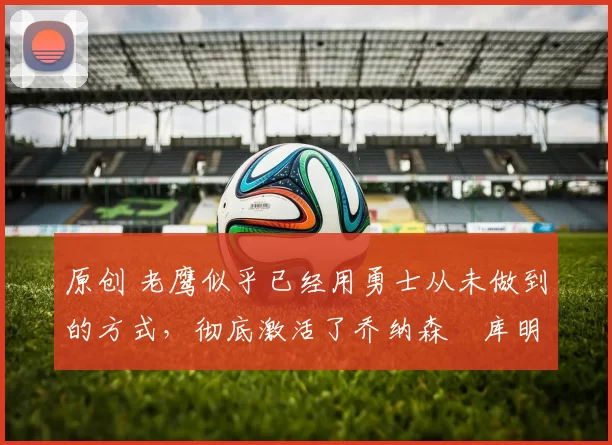 原创 老鹰似乎已经用勇士从未做到的方式，彻底激活了乔纳森・库明加