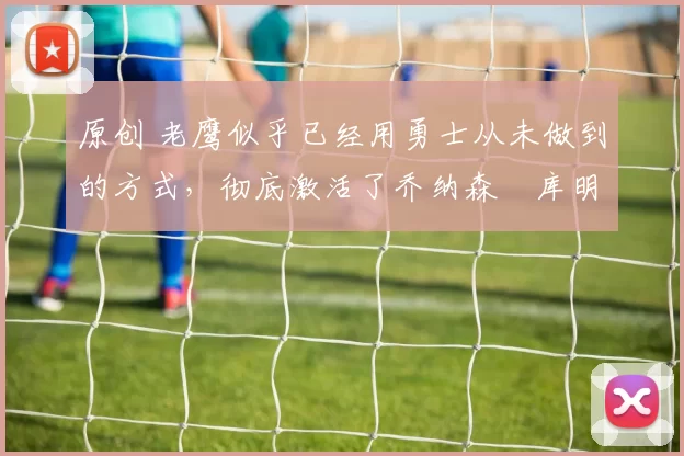 原创 老鹰似乎已经用勇士从未做到的方式，彻底激活了乔纳森・库明加