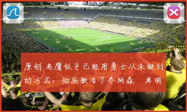 原创 老鹰似乎已经用勇士从未做到的方式，彻底激活了乔纳森・库明加