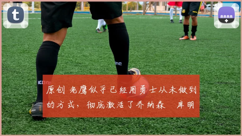 原创 老鹰似乎已经用勇士从未做到的方式，彻底激活了乔纳森・库明加