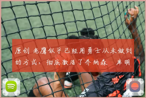 原创 老鹰似乎已经用勇士从未做到的方式，彻底激活了乔纳森・库明加