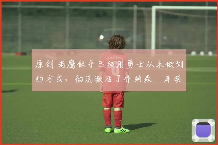 原创 老鹰似乎已经用勇士从未做到的方式,彻底激活了乔纳森・库明加