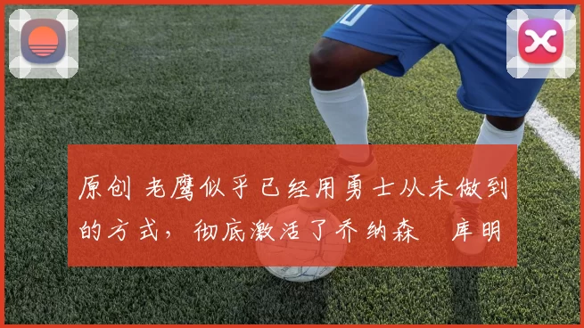 原创 老鹰似乎已经用勇士从未做到的方式，彻底激活了乔纳森・库明加