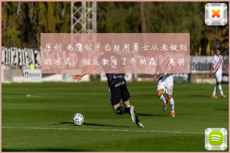 原创 老鹰似乎已经用勇士从未做到的方式，彻底激活了乔纳森・库明加