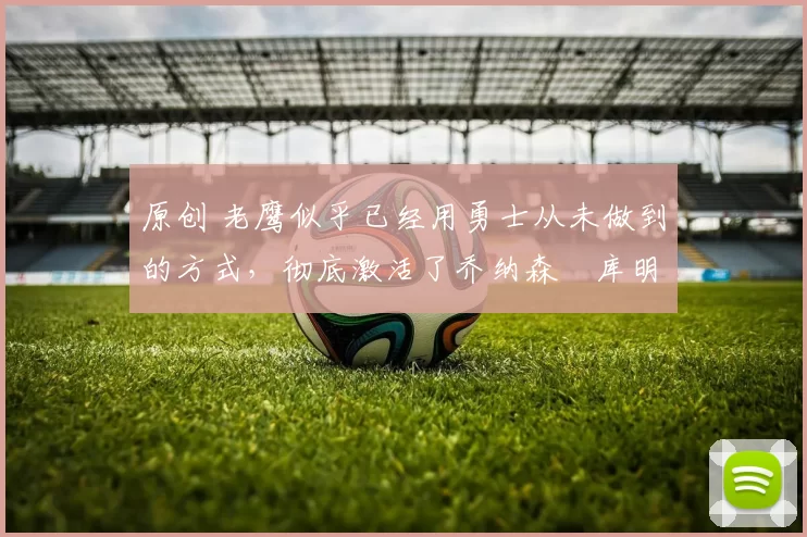 原创 老鹰似乎已经用勇士从未做到的方式,彻底激活了乔纳森・库明加