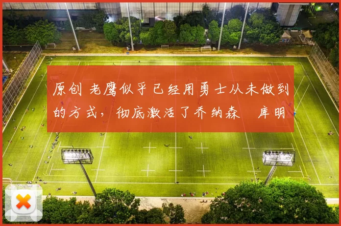 原创 老鹰似乎已经用勇士从未做到的方式，彻底激活了乔纳森・库明加