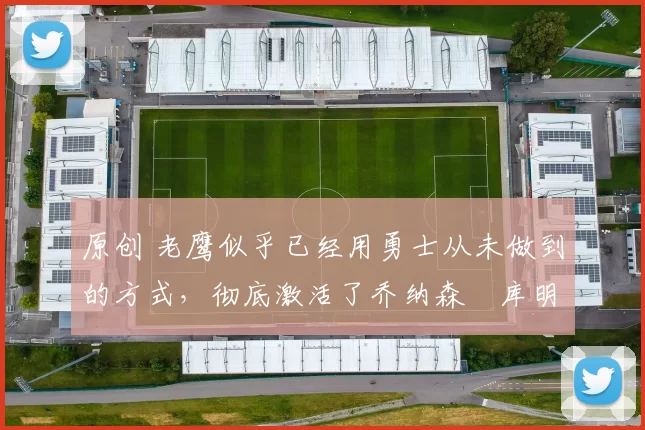 原创 老鹰似乎已经用勇士从未做到的方式,彻底激活了乔纳森・库明加