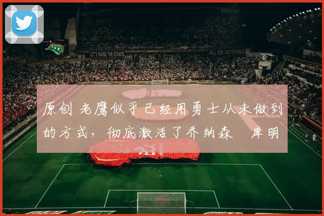 原创 老鹰似乎已经用勇士从未做到的方式，彻底激活了乔纳森・库明加