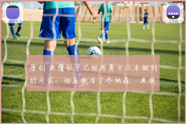 原创 老鹰似乎已经用勇士从未做到的方式，彻底激活了乔纳森・库明加