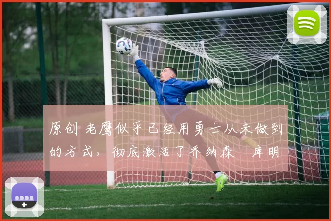原创 老鹰似乎已经用勇士从未做到的方式，彻底激活了乔纳森・库明加