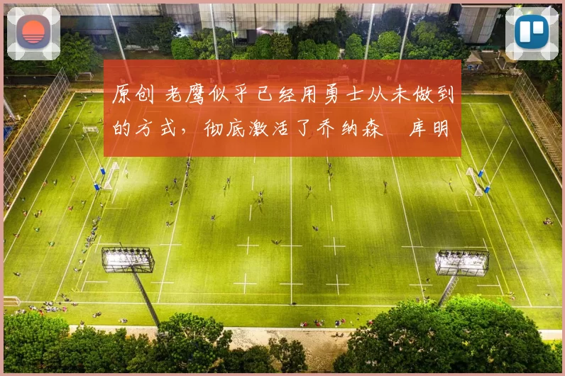 原创 老鹰似乎已经用勇士从未做到的方式，彻底激活了乔纳森・库明加