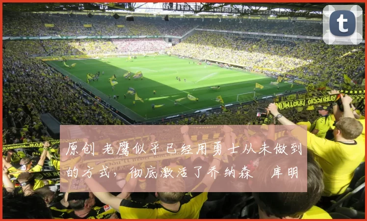 原创 老鹰似乎已经用勇士从未做到的方式，彻底激活了乔纳森・库明加