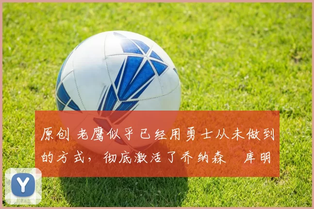 原创 老鹰似乎已经用勇士从未做到的方式，彻底激活了乔纳森・库明加