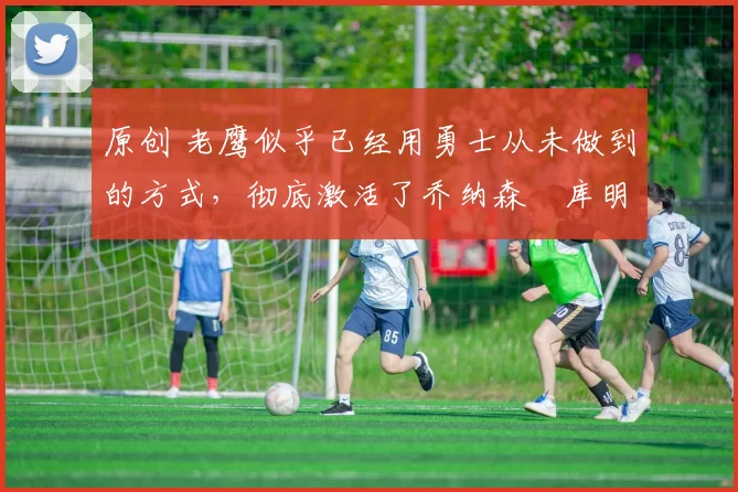 原创 老鹰似乎已经用勇士从未做到的方式,彻底激活了乔纳森・库明加