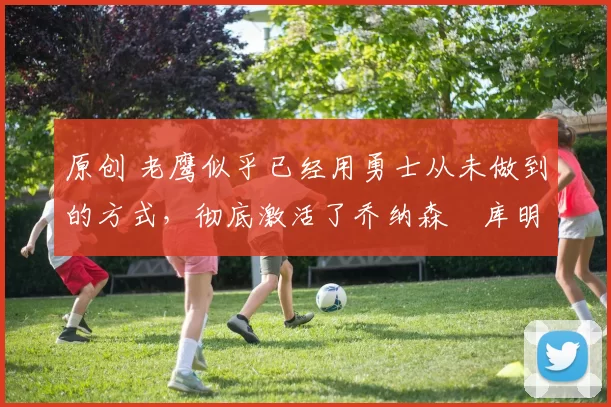 原创 老鹰似乎已经用勇士从未做到的方式，彻底激活了乔纳森・库明加