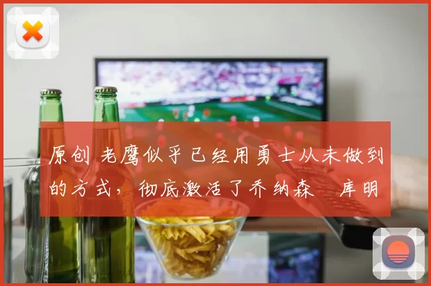 原创 老鹰似乎已经用勇士从未做到的方式，彻底激活了乔纳森・库明加