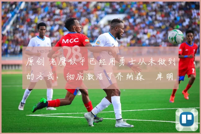 原创 老鹰似乎已经用勇士从未做到的方式,彻底激活了乔纳森・库明加