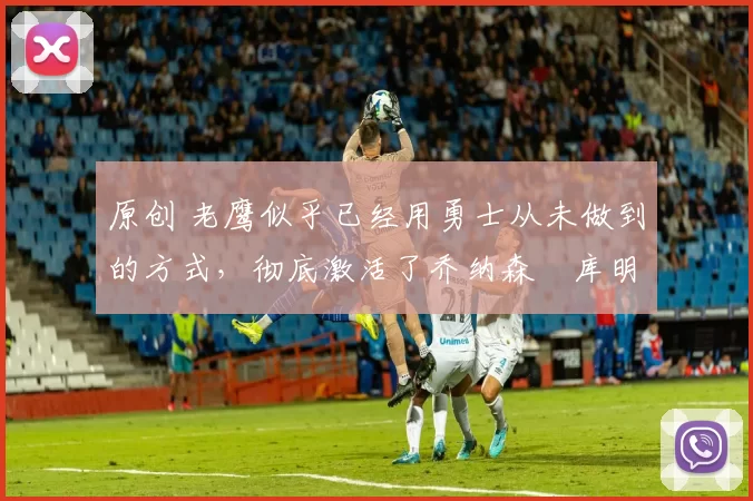 原创 老鹰似乎已经用勇士从未做到的方式,彻底激活了乔纳森・库明加