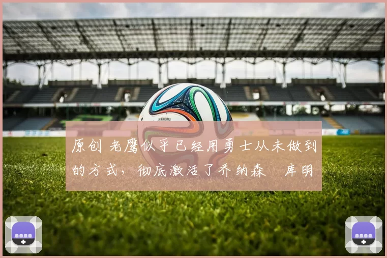 原创 老鹰似乎已经用勇士从未做到的方式，彻底激活了乔纳森・库明加