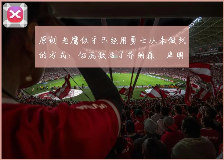 原创 老鹰似乎已经用勇士从未做到的方式，彻底激活了乔纳森・库明加