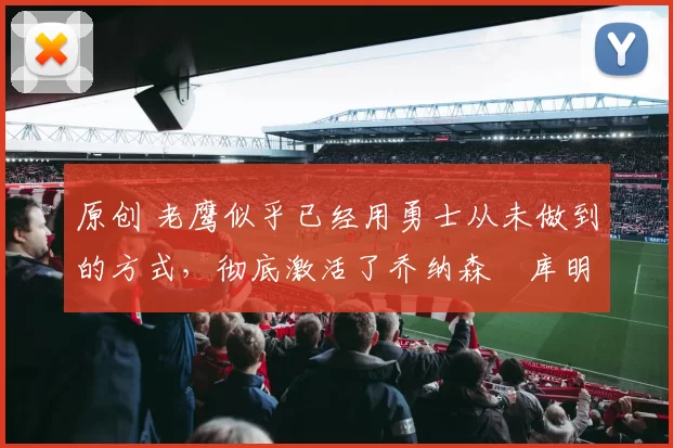 原创 老鹰似乎已经用勇士从未做到的方式，彻底激活了乔纳森・库明加