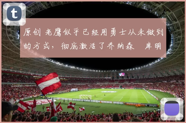 原创 老鹰似乎已经用勇士从未做到的方式，彻底激活了乔纳森・库明加